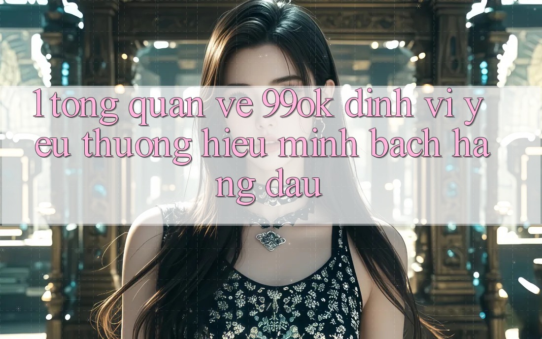 1. Tổng Quan Về 99ok: Định Vị Yêu thương Hiệu Minh bạch Hàng Đầu 1. Tổng Quan Về 99ok: Định Vị Yêu thương Hiệu Minh bạch Hàng Đầu