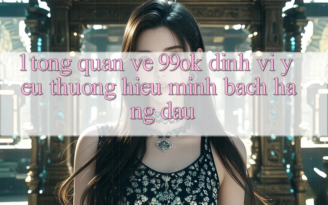 1. Tổng Quan Về 99ok: Định Vị Yêu thương Hiệu Minh bạch Hàng Đầu 1. Tổng Quan Về 99ok: Định Vị Yêu thương Hiệu Minh bạch Hàng Đầu