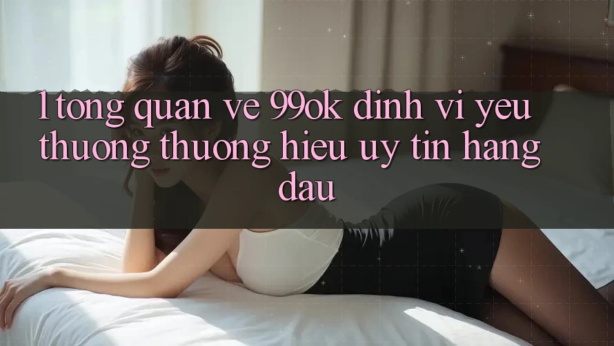 1. Tổng Quan Về 99ok: Định Vị Yêu thương thương Hiệu Uy Tín Hàng Đầu