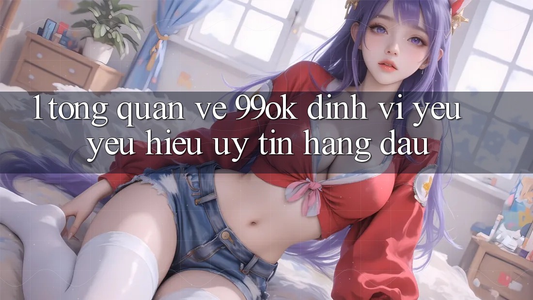 1. Tổng Quan Về 99ok: Định Vị Yêu yêu Hiệu Uy Tín Hàng Đầu 1. Tổng Quan Về 99ok: Định Vị Yêu yêu Hiệu Uy Tín Hàng Đầu