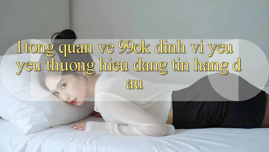 1. Tổng Quan Về 99ok: Định Vị Yêu yêu thương Hiệu Đáng tin Hàng Đầu 1. Tổng Quan Về 99ok: Định Vị Yêu yêu thương Hiệu Đáng tin Hàng Đầu