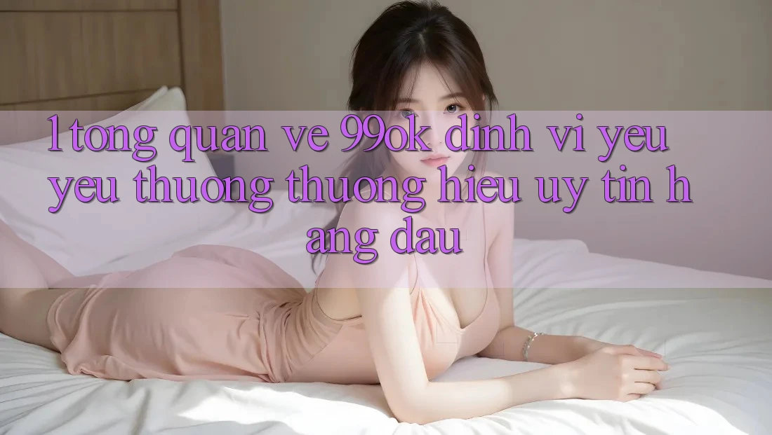 1. Tổng Quan Về 99ok: Định Vị Yêu yêu thương thương Hiệu Uy Tín Hàng Đầu 1. Tổng Quan Về 99ok: Định Vị Yêu yêu thương thương Hiệu Uy Tín Hàng Đầu