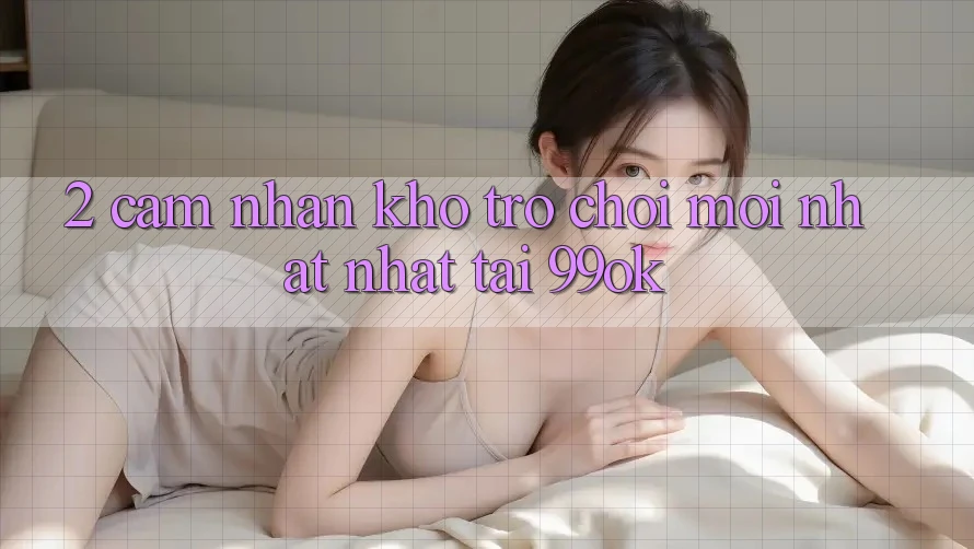 2. Cảm nhận Kho Trò chơi Mới nhất Nhất Tại 99ok 2. Cảm nhận Kho Trò chơi Mới nhất Nhất Tại 99ok