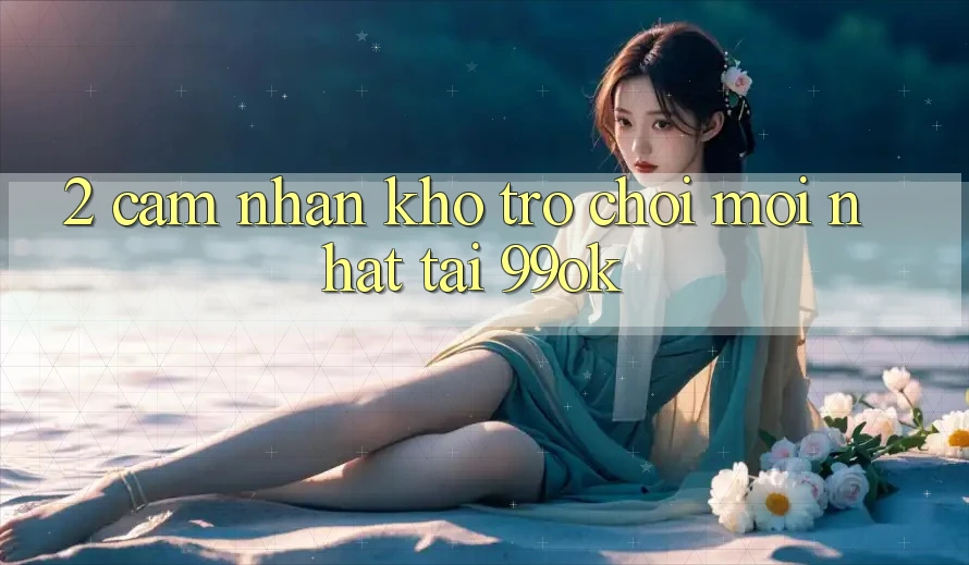 2. Cảm nhận Kho Trò chơi Mới Nhất Tại 99ok 2. Cảm nhận Kho Trò chơi Mới Nhất Tại 99ok