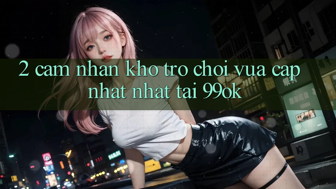 2. Cảm nhận Kho Trò chơi Vừa cập nhật Nhất Tại 99ok 2. Cảm nhận Kho Trò chơi Vừa cập nhật Nhất Tại 99ok