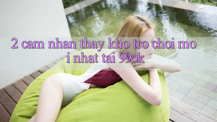 2. Cảm nhận thấy Kho Trò chơi Mới Nhất Tại 99ok 2. Cảm nhận thấy Kho Trò chơi Mới Nhất Tại 99ok