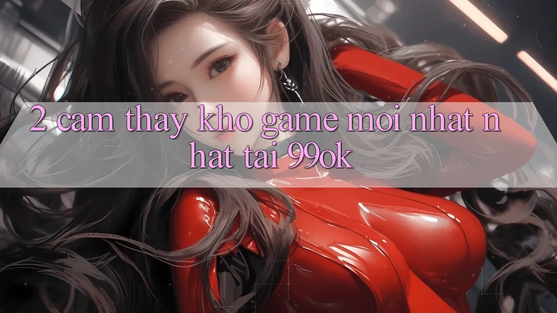 2. Cảm thấy Kho Game Mới nhất Nhất Tại 99ok