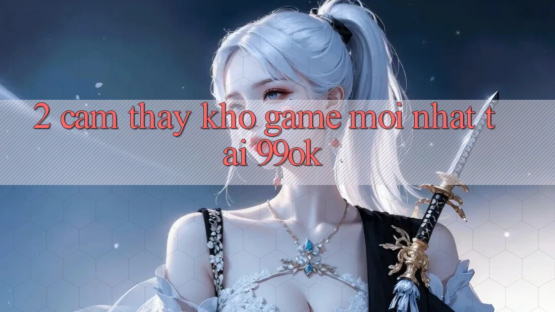 2. Cảm thấy Kho Game Mới Nhất Tại 99ok