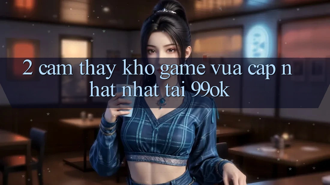 2. Cảm thấy Kho Game Vừa cập nhật Nhất Tại 99ok