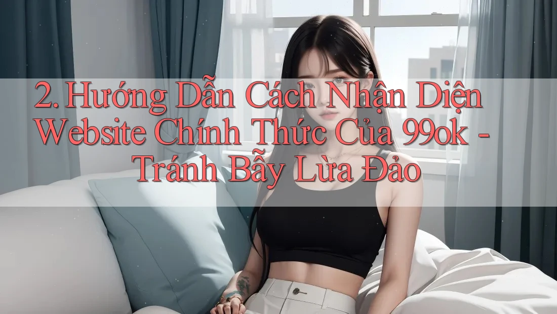 2. Hướng Dẫn Cách Nhận Diện Website Chính Thức Của 99ok - Tránh Bẫy Lừa Đảo 2. Hướng Dẫn Cách Nhận Diện Website Chính Thức Của 99ok - Tránh Bẫy Lừa Đảo
