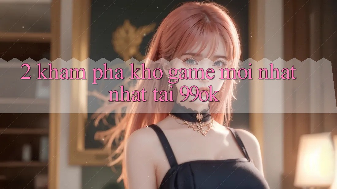 2. Khám Phá Kho Game Mới nhất Nhất Tại 99ok