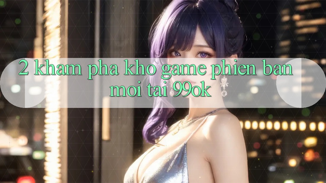 2. Khám Phá Kho Game Phiên bản mới Tại 99ok
