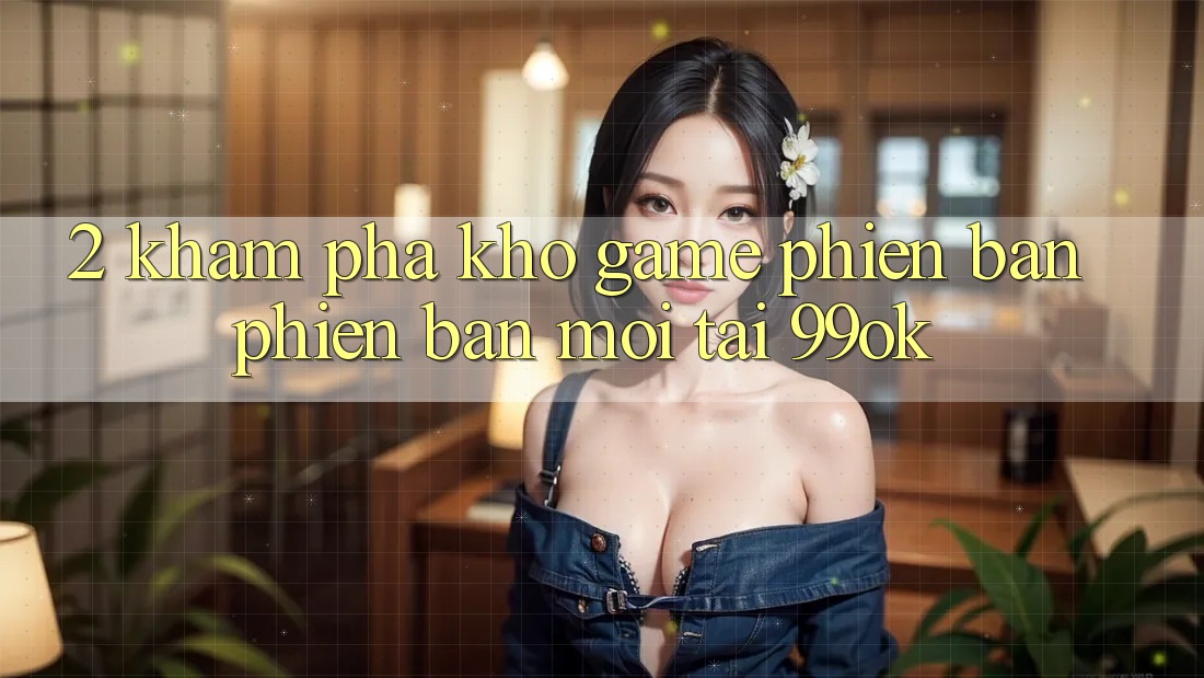 2. Khám Phá Kho Game Phiên bản phiên bản mới Tại 99ok 2. Khám Phá Kho Game Phiên bản phiên bản mới Tại 99ok