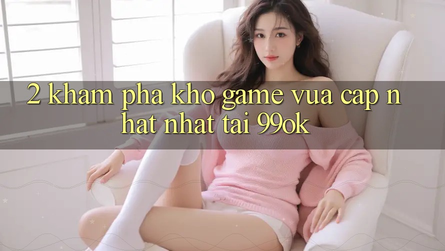 2. Khám Phá Kho Game Vừa cập nhật Nhất Tại 99ok 2. Khám Phá Kho Game Vừa cập nhật Nhất Tại 99ok