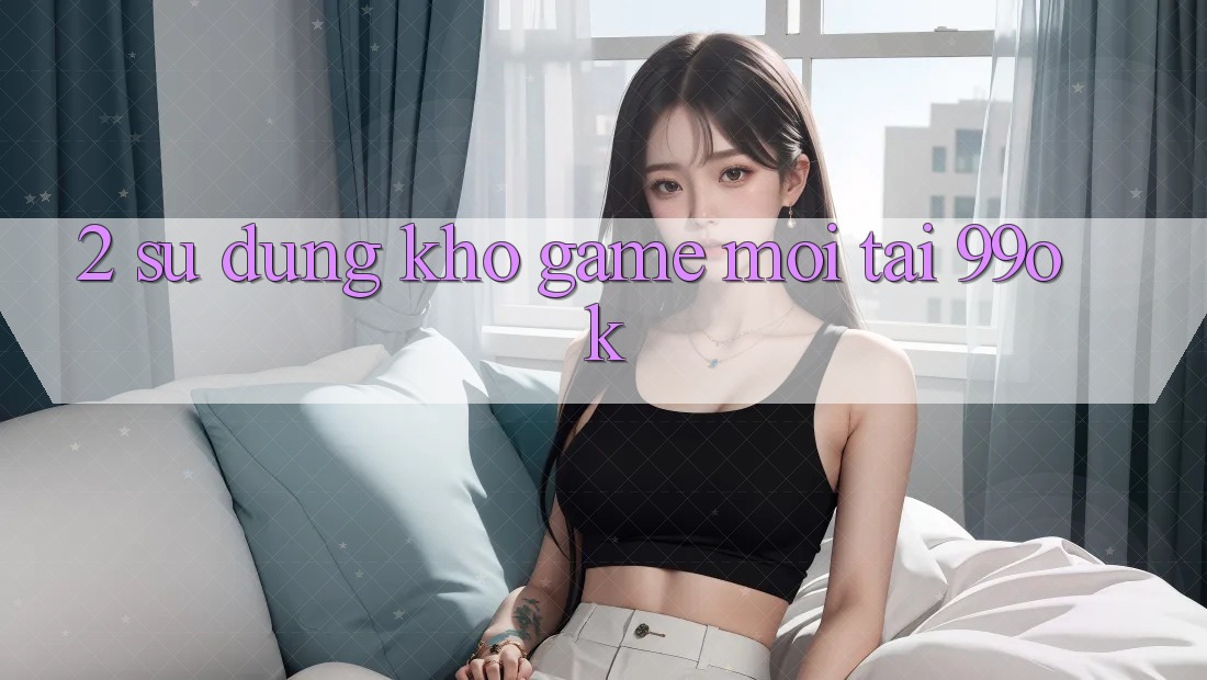 2. Sử dụng Kho Game Mới Tại 99ok 2. Sử dụng Kho Game Mới Tại 99ok