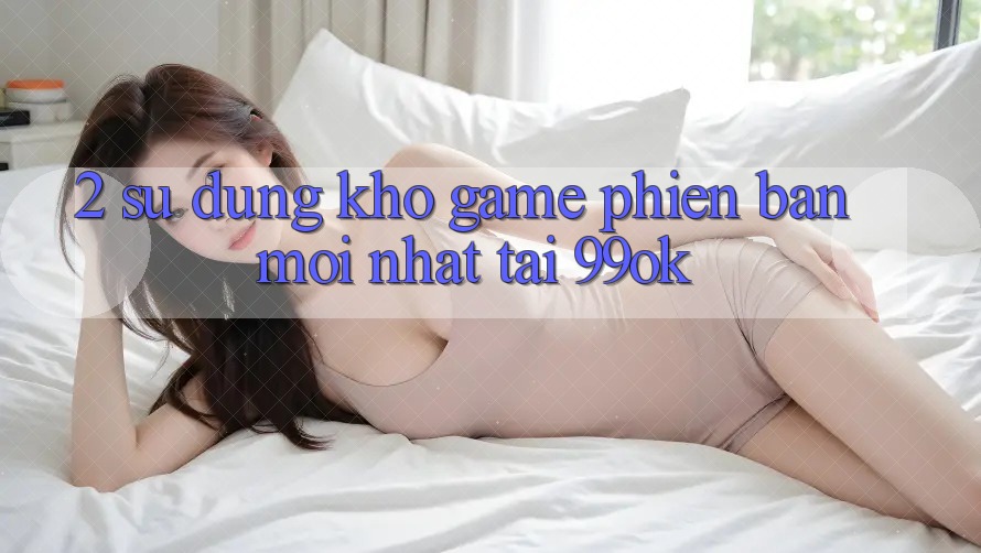 2. Sử dụng Kho Game Phiên bản mới Nhất Tại 99ok 2. Sử dụng Kho Game Phiên bản mới Nhất Tại 99ok