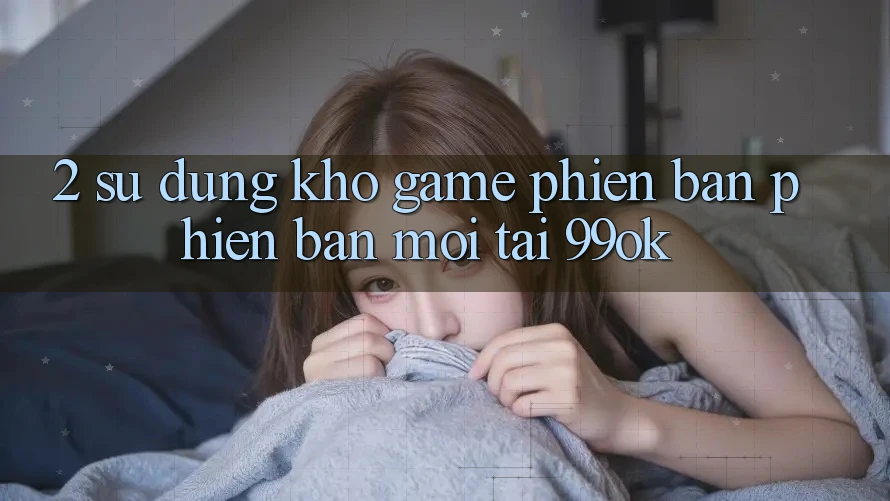 2. Sử dụng Kho Game Phiên bản phiên bản mới Tại 99ok 2. Sử dụng Kho Game Phiên bản phiên bản mới Tại 99ok