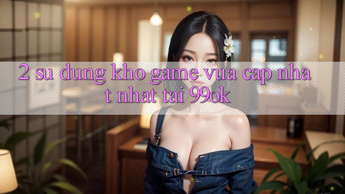 2. Sử dụng Kho Game Vừa cập nhật Nhất Tại 99ok 2. Sử dụng Kho Game Vừa cập nhật Nhất Tại 99ok