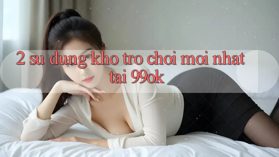 2. Sử dụng Kho Trò chơi Mới Nhất Tại 99ok