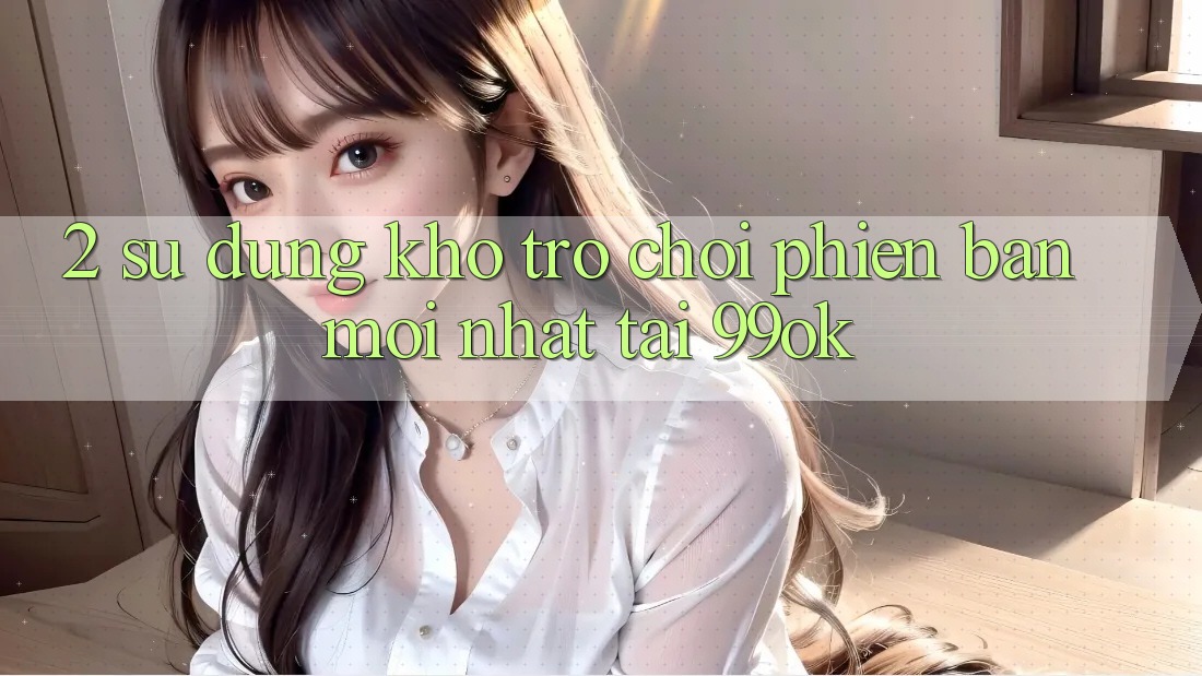 2. Sử dụng Kho Trò chơi Phiên bản mới Nhất Tại 99ok