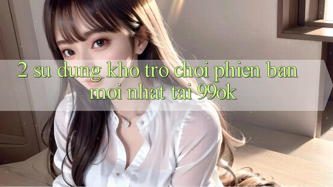 2. Sử dụng Kho Trò chơi Phiên bản mới Nhất Tại 99ok