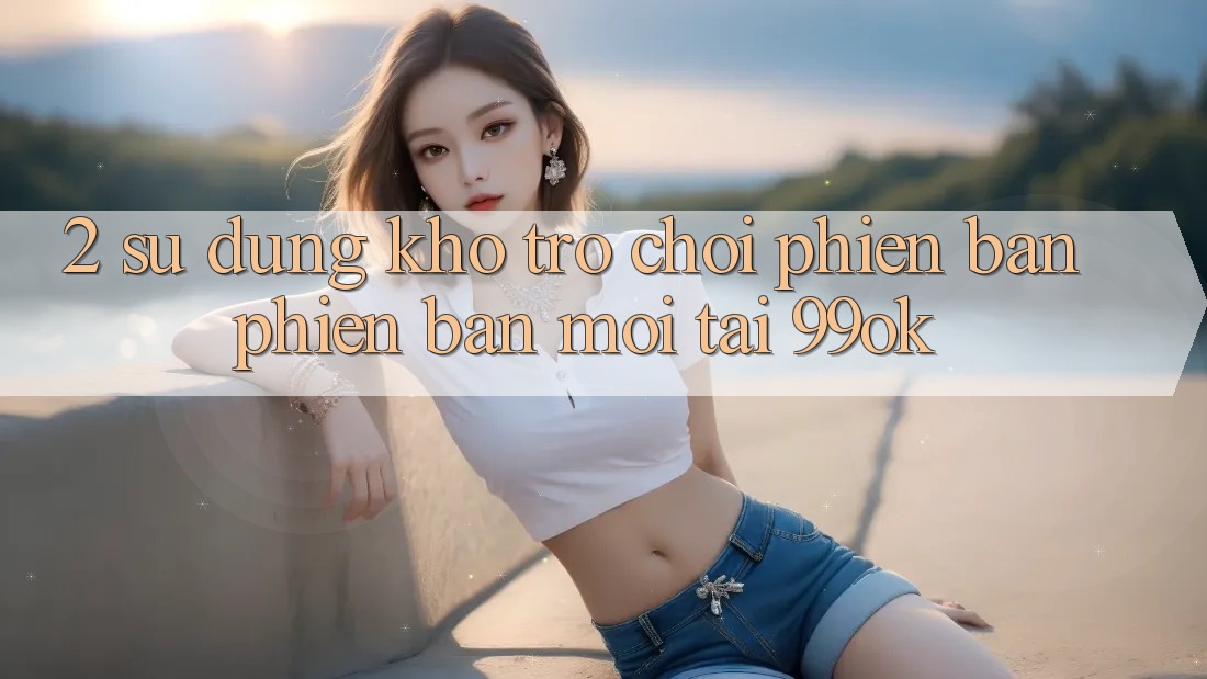 2. Sử dụng Kho Trò chơi Phiên bản phiên bản mới Tại 99ok 2. Sử dụng Kho Trò chơi Phiên bản phiên bản mới Tại 99ok