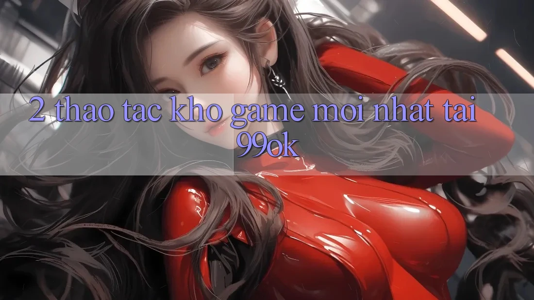 2. Thao tác Kho Game Mới Nhất Tại 99ok 2. Thao tác Kho Game Mới Nhất Tại 99ok