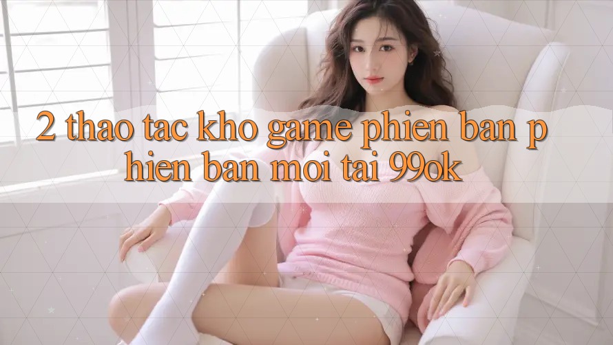2. Thao tác Kho Game Phiên bản phiên bản mới Tại 99ok 2. Thao tác Kho Game Phiên bản phiên bản mới Tại 99ok