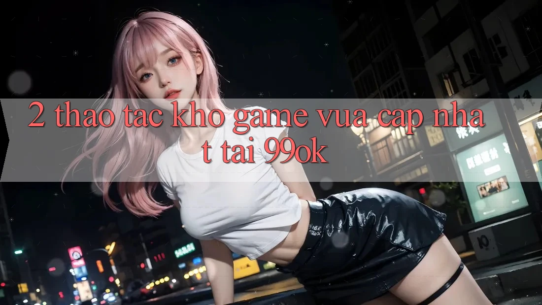 2. Thao tác Kho Game Vừa cập nhật Tại 99ok 2. Thao tác Kho Game Vừa cập nhật Tại 99ok