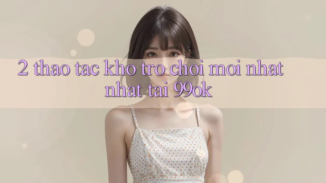 2. Thao tác Kho Trò chơi Mới nhất Nhất Tại 99ok 2. Thao tác Kho Trò chơi Mới nhất Nhất Tại 99ok