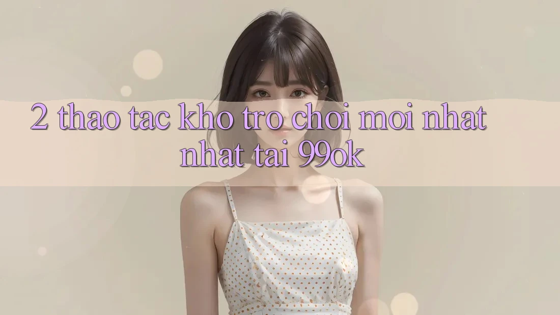 2. Thao tác Kho Trò chơi Mới nhất Nhất Tại 99ok 2. Thao tác Kho Trò chơi Mới nhất Nhất Tại 99ok