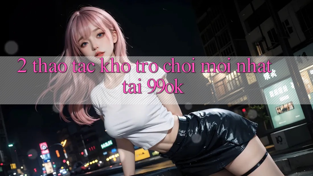2. Thao tác Kho Trò chơi Mới Nhất Tại 99ok 2. Thao tác Kho Trò chơi Mới Nhất Tại 99ok