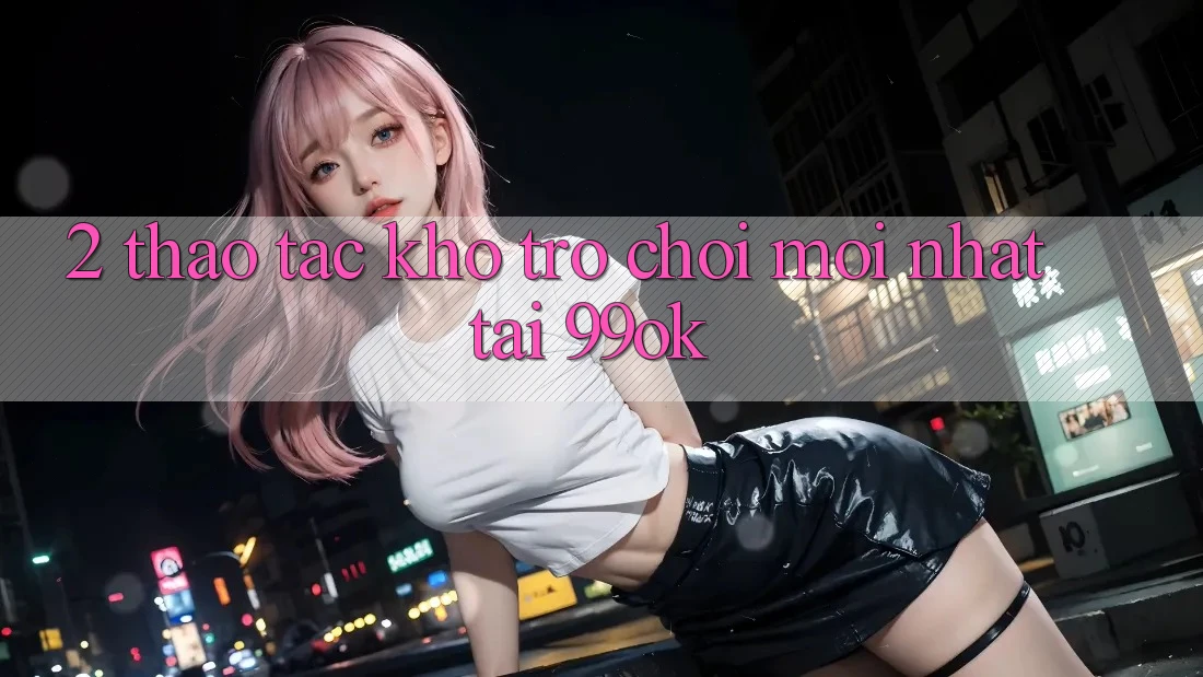 2. Thao tác Kho Trò chơi Mới Nhất Tại 99ok