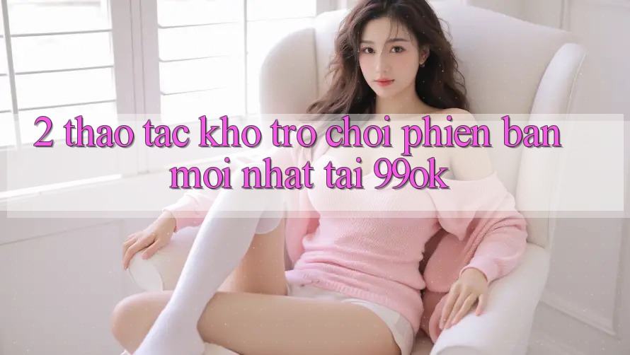 2. Thao tác Kho Trò chơi Phiên bản mới Nhất Tại 99ok 2. Thao tác Kho Trò chơi Phiên bản mới Nhất Tại 99ok