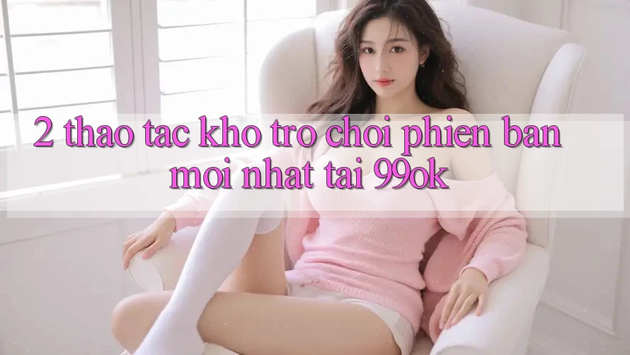 2. Thao tác Kho Trò chơi Phiên bản mới Nhất Tại 99ok