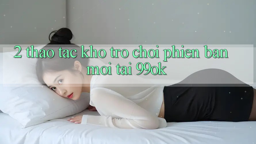 2. Thao tác Kho Trò chơi Phiên bản mới Tại 99ok