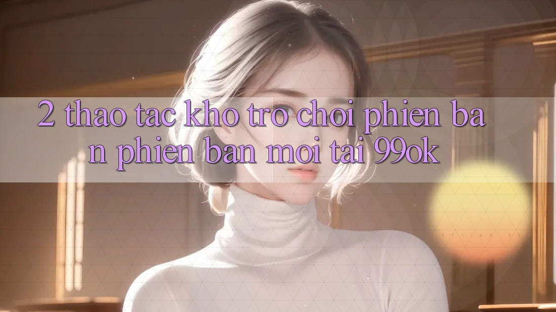 2. Thao tác Kho Trò chơi Phiên bản phiên bản mới Tại 99ok 2. Thao tác Kho Trò chơi Phiên bản phiên bản mới Tại 99ok