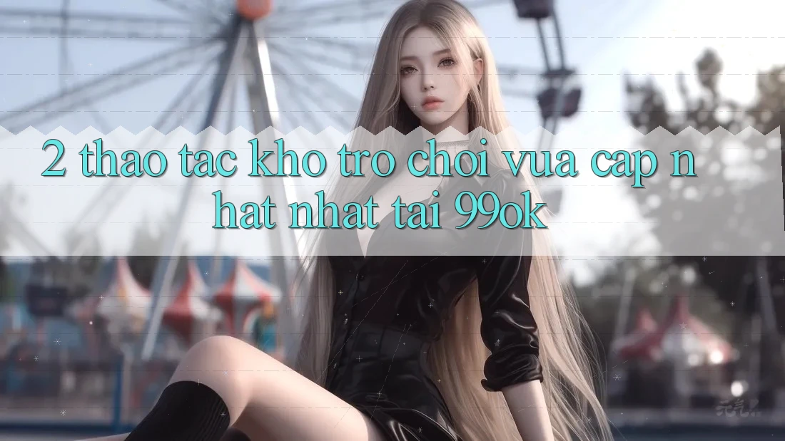2. Thao tác Kho Trò chơi Vừa cập nhật Nhất Tại 99ok 2. Thao tác Kho Trò chơi Vừa cập nhật Nhất Tại 99ok