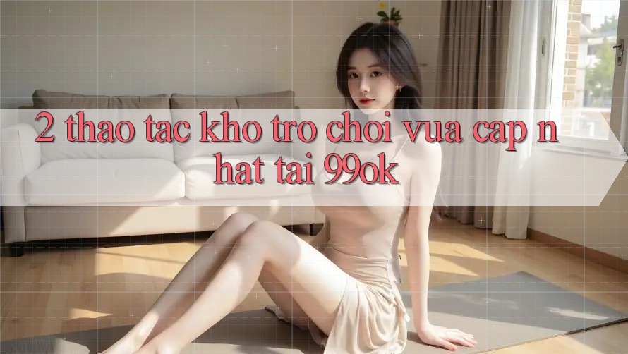 2. Thao tác Kho Trò chơi Vừa cập nhật Tại 99ok 2. Thao tác Kho Trò chơi Vừa cập nhật Tại 99ok