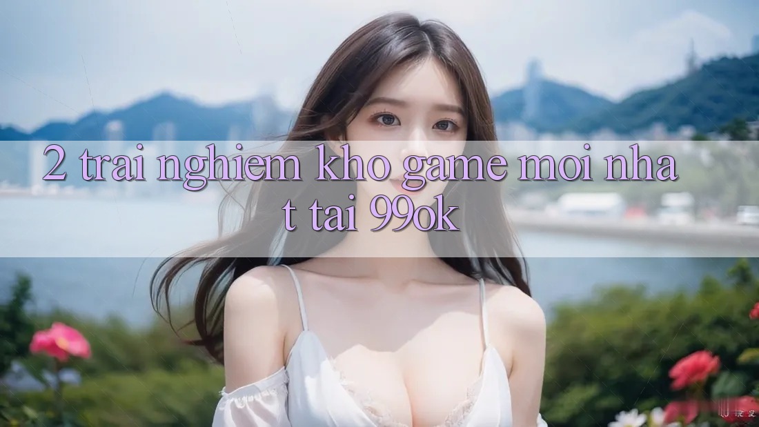 2. Trải nghiệm Kho Game Mới Nhất Tại 99ok 2. Trải nghiệm Kho Game Mới Nhất Tại 99ok