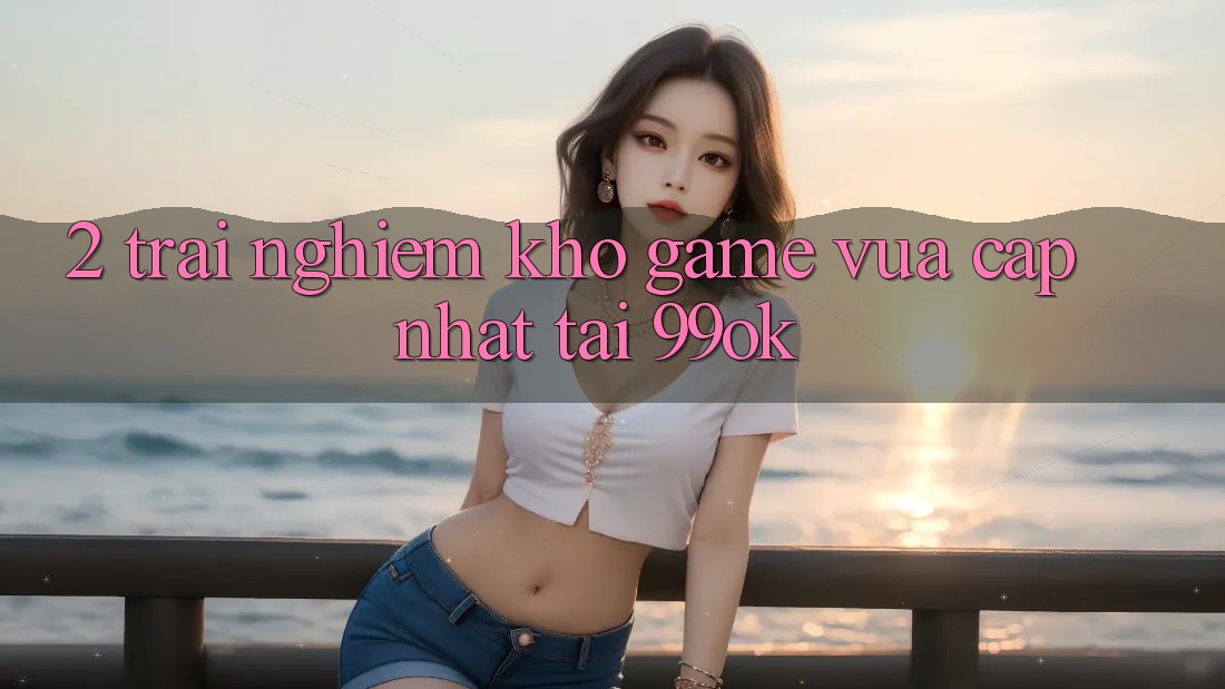 2. Trải nghiệm Kho Game Vừa cập nhật Tại 99ok 2. Trải nghiệm Kho Game Vừa cập nhật Tại 99ok