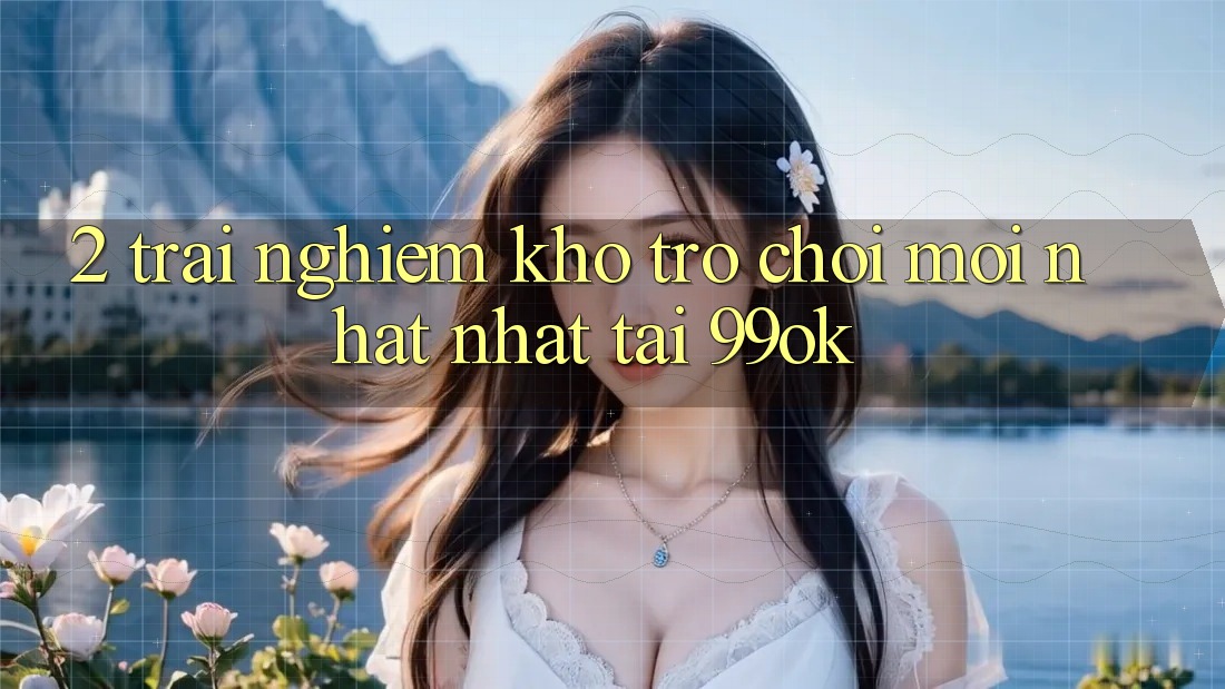 2. Trải nghiệm Kho Trò chơi Mới nhất Nhất Tại 99ok 2. Trải nghiệm Kho Trò chơi Mới nhất Nhất Tại 99ok