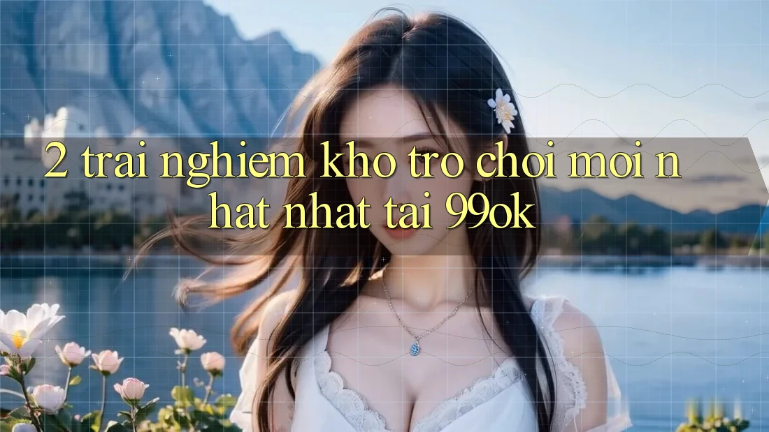 2. Trải nghiệm Kho Trò chơi Mới nhất Nhất Tại 99ok 2. Trải nghiệm Kho Trò chơi Mới nhất Nhất Tại 99ok