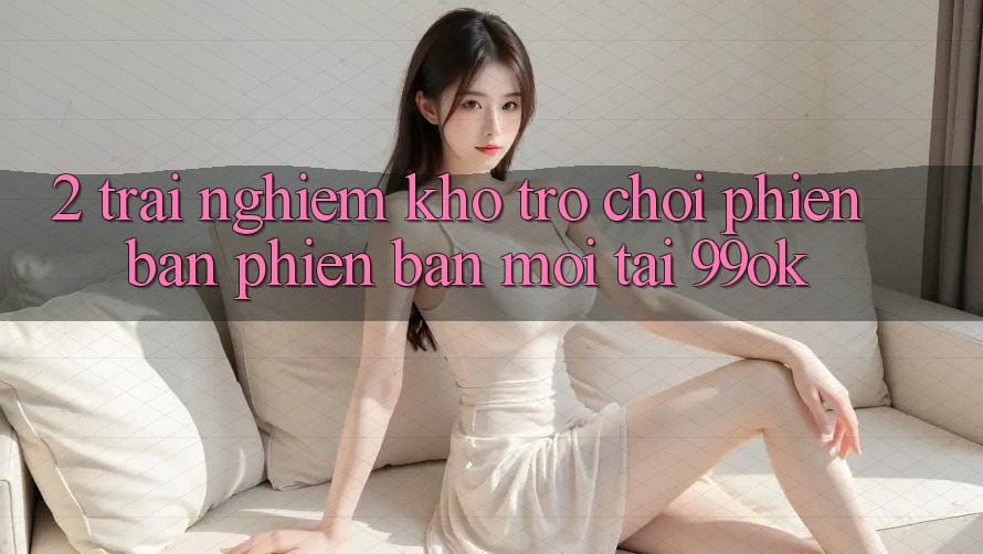 2. Trải nghiệm Kho Trò chơi Phiên bản phiên bản mới Tại 99ok 2. Trải nghiệm Kho Trò chơi Phiên bản phiên bản mới Tại 99ok