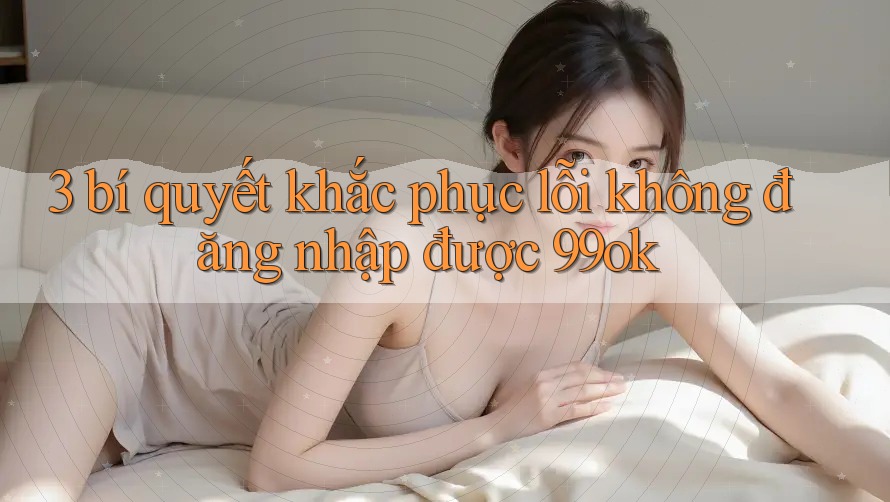 3 bí quyết khắc phục lỗi không đăng nhập được 99ok