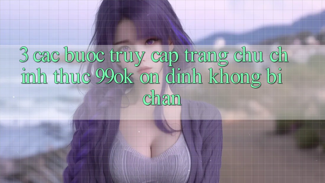 3. Các bước Truy Cập Trang chủ Chính Thức 99ok Ổn định, Không Bị Chặn 3. Các bước Truy Cập Trang chủ Chính Thức 99ok Ổn định, Không Bị Chặn
