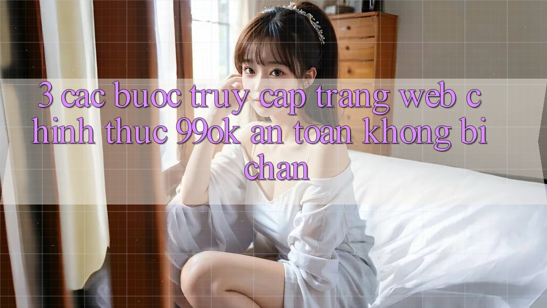 3. Các bước Truy Cập Trang web Chính Thức 99ok An Toàn, Không Bị Chặn 3. Các bước Truy Cập Trang web Chính Thức 99ok An Toàn, Không Bị Chặn