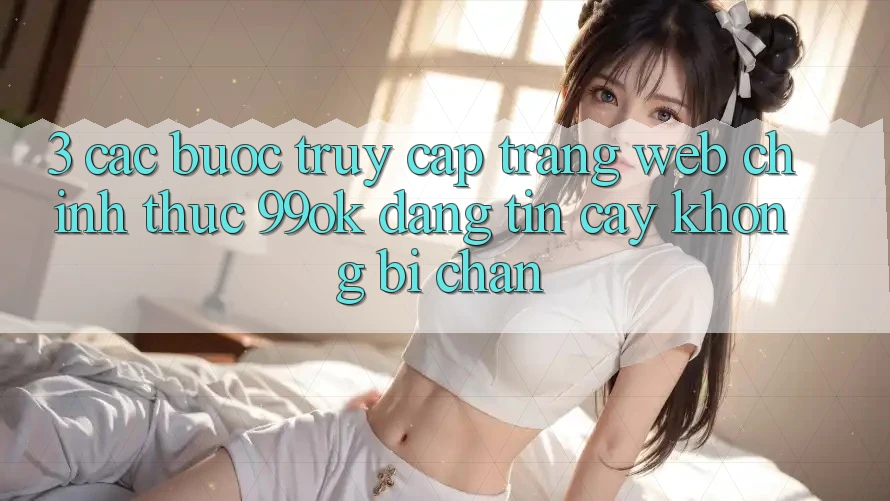 3. Các bước Truy Cập Trang web Chính Thức 99ok Đáng tin cậy, Không Bị Chặn 3. Các bước Truy Cập Trang web Chính Thức 99ok Đáng tin cậy, Không Bị Chặn
