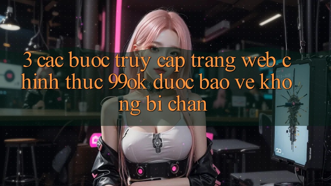 3. Các bước Truy Cập Trang web Chính Thức 99ok Được bảo vệ, Không Bị Chặn