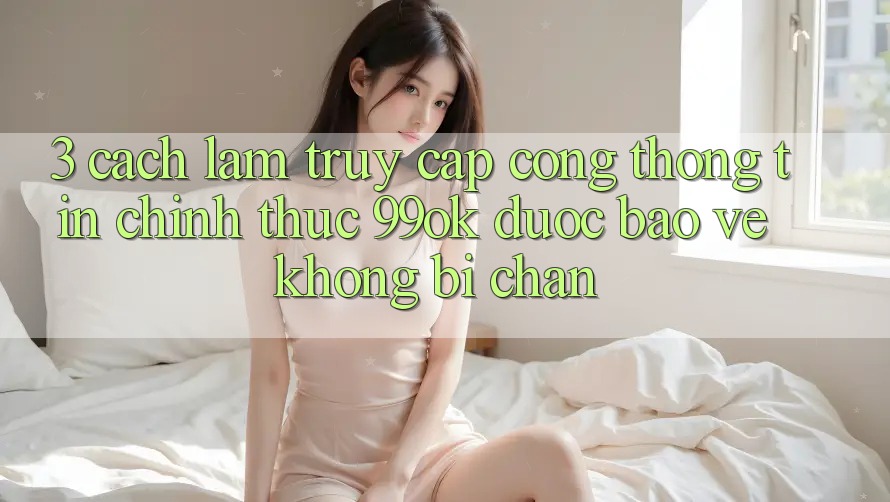 3. Cách làm Truy Cập Cổng thông tin Chính Thức 99ok Được bảo vệ, Không Bị Chặn